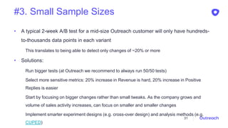#3. Small Sample Sizes
• A typical 2-week A/B test for a mid-size Outreach customer will only have hundreds-
to-thousands data points in each variant
This translates to being able to detect only changes of ~20% or more
• Solutions:
Run bigger tests (at Outreach we recommend to always run 50/50 tests)
Select more sensitive metrics: 20% increase in Revenue is hard, 20% increase in Positive
Replies is easier
Start by focusing on bigger changes rather than small tweaks. As the company grows and
volume of sales activity increases, can focus on smaller and smaller changes
Implement smarter experiment designs (e.g. cross-over design) and analysis methods (e.g.
CUPED)
31
 