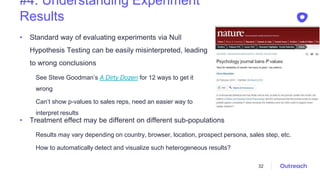#4. Understanding Experiment
Results
• Standard way of evaluating experiments via Null
Hypothesis Testing can be easily misinterpreted, leading
to wrong conclusions
See Steve Goodman’s A Dirty Dozen for 12 ways to get it
wrong
Can’t show p-values to sales reps, need an easier way to
interpret results
32
• Treatment effect may be different on different sub-populations
Results may vary depending on country, browser, location, prospect persona, sales step, etc.
How to automatically detect and visualize such heterogeneous results?
 