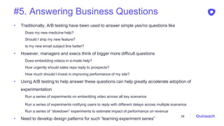 #5. Answering Business Questions
• Traditionally, A/B testing have been used to answer simple yes/no questions like
Does my new medicine help?
Should I ship my new feature?
Is my new email subject line better?
• However, managers and execs think of bigger more difficult questions
Does embedding videos in e-mails help?
How urgently should sales reps reply to prospects?
How much should I invest in improving performance of my site?
• Using A/B testing to help answer these questions can help greatly accelerate adoption of
experimentation
Run a series of experiments on embedding video across all key scenarios
Run a series of experiments notifying users to reply with different delays across multiple scenarios
Run a series of “slowdown” experiments to estimate impact of performance on revenue
• Need to develop design patterns for such “learning experiment series”
34
 