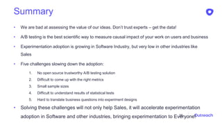 Summary
• We are bad at assessing the value of our ideas. Don’t trust experts – get the data!
• A/B testing is the best scientific way to measure causal impact of your work on users and business
• Experimentation adoption is growing in Software Industry, but very low in other industries like
Sales
• Five challenges slowing down the adoption:
1. No open source trustworthy A/B testing solution
2. Difficult to come up with the right metrics
3. Small sample sizes
4. Difficult to understand results of statistical tests
5. Hard to translate business questions into experiment designs
• Solving these challenges will not only help Sales, it will accelerate experimentation
adoption in Software and other industries, bringing experimentation to Everyone!35
 