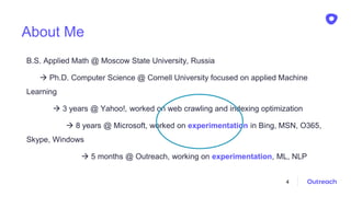 About Me
B.S. Applied Math @ Moscow State University, Russia
 Ph.D. Computer Science @ Cornell University focused on applied Machine
Learning
 3 years @ Yahoo!, worked on web crawling and indexing optimization
 8 years @ Microsoft, worked on experimentation in Bing, MSN, O365,
Skype, Windows
 5 months @ Outreach, working on experimentation, ML, NLP
4
 