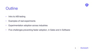 Outline
• Intro to A/B testing
• Examples of real experiments
• Experimentation adoption across industries
• Five challenges preventing faster adoption, in Sales and in Software
5
 