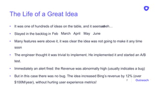 The Life of a Great Idea
• It was one of hundreds of ideas on the table, and it seemed
• Stayed in the backlog in
• Many features were above it, it was clear the idea was not going to make it any time
soon
• The engineer thought it was trivial to implement. He implemented it and started an A/B
test.
• Immediately an alert fired: the Revenue was abnormally high (usually indicates a bug)
• But in this case there was no bug. The idea increased Bing’s revenue by 12% (over
$100M/year), without hurting user experience metrics!
7
…meh…
Feb March April May June
 