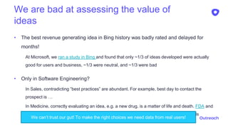 We are bad at assessing the value of
ideas
• The best revenue generating idea in Bing history was badly rated and delayed for
months!
At Microsoft, we ran a study in Bing and found that only ~1/3 of ideas developed were actually
good for users and business, ~1/3 were neutral, and ~1/3 were bad
• Only in Software Engineering?
In Sales, contradicting “best practices” are abundant. For example, best day to contact the
prospect is …
In Medicine, correctly evaluating an idea, e.g. a new drug, is a matter of life and death. FDA and
EMA do not trust expert opinions and mandates the use of Randomized Controlled Trials
8We can’t trust our gut! To make the right choices we need data from real users!
 