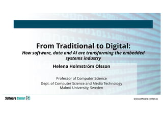 From Traditional to Digital:
How software, data and AI are transforming the embedded
systems industry
Helena Holmström Olsson
Professor of Computer Science
Dept. of Computer Science and Media Technology
Malmö University, Sweden
 