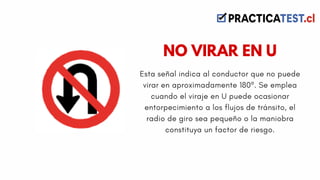 Esta señal indica al conductor que no puede
virar en aproximadamente 180º. Se emplea
cuando el viraje en U puede ocasionar
entorpecimiento a los flujos de tránsito, el
radio de giro sea pequeño o la maniobra
constituya un factor de riesgo.
NO VIRAR EN U
 