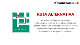 se utiliza en vías convencionales
urbanas para informar a los conductores que
deseen virar en una intersección cercana, la ruta
que deben seguir debido a que en dicha
intersección el viraje está prohibido.
RUTA ALTERNATIVA
 
