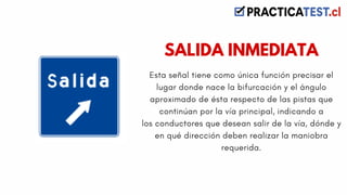 Esta señal tiene como única función precisar el
lugar donde nace la bifurcación y el ángulo
aproximado de ésta respecto de las pistas que
continúan por la vía principal, indicando a
los conductores que desean salir de la vía, dónde y
en qué dirección deben realizar la maniobra
requerida.
SALIDA INMEDIATA
 