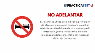 Esta señal se utiliza para indicar la prohibición
de efectuar la maniobra mediante la cual un
vehículo se sitúa delante de otro u otros que le
anteceden, ya sea traspasando el eje de
la calzada (adelantamiento), o sin traspasar
dicho eje (sobrepaso).
NO ADELANTAR
 