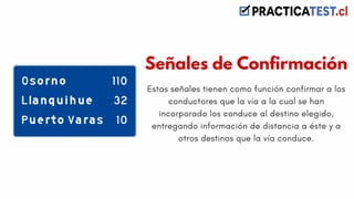 Estas señales tienen como función confirmar a los
conductores que la vía a la cual se han
incorporado los conduce al destino elegido,
entregando información de distancia a éste y a
otros destinos que la vía conduce.
Señales de Confirmación
 