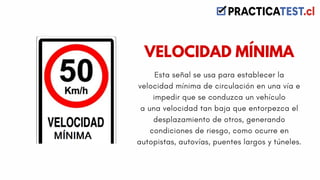 Esta señal se usa para establecer la
velocidad mínima de circulación en una vía e
impedir que se conduzca un vehículo
a una velocidad tan baja que entorpezca el
desplazamiento de otros, generando
condiciones de riesgo, como ocurre en
autopistas, autovías, puentes largos y túneles.
VELOCIDAD MÍNIMA
 