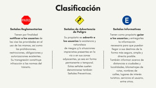 Señales de Advertencia
de Peligro
Su propósito es advertir a
los usuarios la existencia y
naturaleza
de riesgos y/o situaciones
imprevistas presentes en la
vía o en sus zonas
adyacentes, ya sea en forma
permanente o temporal.
Estas señales suelen
denominarse también
Señales Preventivas.
Señales Informativas
Tienen como propósito guiar
a los usuarios y entregarles
la información
necesaria para que puedan
llegar a sus destinos de la
forma más segura, simple y
directa posible.
También informan acerca de
distancias a ciudades y
localidades, kilometrajes de
rutas, nombres de
calles, lugares de interés
turístico, servicios al usuario,
entre otros.
Señales Reglamentarias
Tienen por finalidad
notificar a los usuarios de
las vías las prioridades en el
uso de las mismas, así como
las prohibiciones,
restricciones, obligaciones y
autorizaciones existentes.
Su transgresión constituye
infracción a las normas del
tránsito.
Clasificación
 