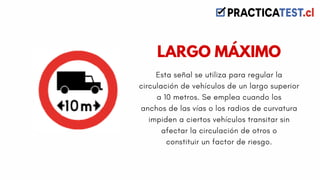 Esta señal se utiliza para regular la
circulación de vehículos de un largo superior
a 10 metros. Se emplea cuando los
anchos de las vías o los radios de curvatura
impiden a ciertos vehículos transitar sin
afectar la circulación de otros o
constituir un factor de riesgo.
LARGO MÁXIMO
 