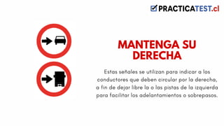 Estas señales se utilizan para indicar a los
conductores que deben circular por la derecha,
a fin de dejar libre la o las pistas de la izquierda
para facilitar los adelantamientos o sobrepasos.
MANTENGA SU
DERECHA
 