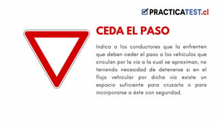 Indica a los conductores que la enfrenten
que deben ceder el paso a los vehículos que
circulan por la vía a la cual se aproximan, no
teniendo necesidad de detenerse si en el
flujo vehicular por dicha vía existe un
espacio suficiente para cruzarla o para
incorporarse a éste con seguridad.
CEDA EL PASO
 
