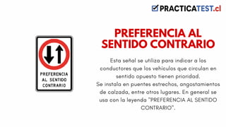 Esta señal se utiliza para indicar a los
conductores que los vehículos que circulan en
sentido opuesto tienen prioridad.
Se instala en puentes estrechos, angostamientos
de calzada, entre otros lugares. En general se
usa con la leyenda "PREFERENCIA AL SENTIDO
CONTRARIO".
PREFERENCIA AL
SENTIDO CONTRARIO
 