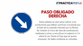 Estas señales se usan para indicar a los
conductores que deben continuar circulando por
el lado de la calzada indicado por la flecha.
Se instalan al inicio de islas de canalización,
medianas y otros, a una altura no superior a 1 m
sobre la vía, frente al flujo que se quiere
encauzar. No debe instalarse en rotondas.
PASO OBLIGADO
DERECHA
 