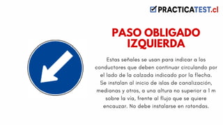 Estas señales se usan para indicar a los
conductores que deben continuar circulando por
el lado de la calzada indicado por la flecha.
Se instalan al inicio de islas de canalización,
medianas y otros, a una altura no superior a 1 m
sobre la vía, frente al flujo que se quiere
encauzar. No debe instalarse en rotondas.
PASO OBLIGADO
IZQUIERDA
 