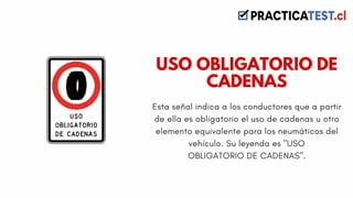 Esta señal indica a los conductores que a partir
de ella es obligatorio el uso de cadenas u otro
elemento equivalente para los neumáticos del
vehículo. Su leyenda es "USO
OBLIGATORIO DE CADENAS".
USO OBLIGATORIO DE
CADENAS
 