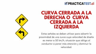 Estas señales se deben utilizar para advertir la
proximidad de una curva cuya velocidad de diseño
es menor a 50 km/h, situación que obliga al
conductor a poner más atención y disminuir la
velocidad.
CURVA CERRADA A LA
DERECHA O CURVA
CERRADA A LA
IZQUIERDA
 