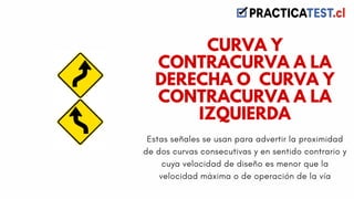 Estas señales se usan para advertir la proximidad
de dos curvas consecutivas y en sentido contrario y
cuya velocidad de diseño es menor que la
velocidad máxima o de operación de la vía
CURVA Y
CONTRACURVA A LA
DERECHA O CURVA Y
CONTRACURVA A LA
IZQUIERDA
 