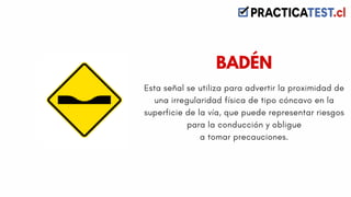 Esta señal se utiliza para advertir la proximidad de
una irregularidad física de tipo cóncavo en la
superficie de la vía, que puede representar riesgos
para la conducción y obligue
a tomar precauciones.
BADÉN
 