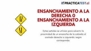 Estas señales se utilizan para advertir la
proximidad de un ensanche de la calzada al
costado derecho o izquierdo, según
corresponda.
ENSANCHAMIENTO A LA
DERECHA 0
ENSANCHAMIENTO A LA
IZQUIERDA
 