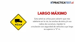Esta señal se utiliza para advertir que más
adelante en la vía, los anchos de ésta y/o sus
radios de curvatura, impiden la
circulación con seguridad de vehículos cuyo largo
es superior a "X" m.
LARGO MÁXIMO
 