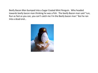 Beefy Bacon Man bumped into a Sugar Coated Mint Penguin. Who headed
towards beefy bacon man thinking he was a fish. The beefy Bacon man said “run,
Run as fast as you can, you can’t catch me I’m the Beefy bacon man.” But he ran
Into a dead end…
 
