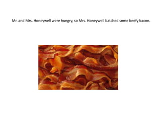 Mr. and Mrs. Honeywell were hungry, so Mrs. Honeywell batched some beefy bacon.
 