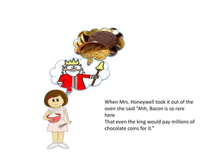 When Mrs. Honeywell took it out of the
oven she said “Ahh, Bacon is so rare
here
That even the king would pay millions of
chocolate coins for it.”
 