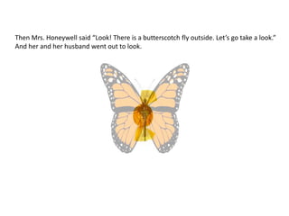Then Mrs. Honeywell said “Look! There is a butterscotch fly outside. Let’s go take a look.”
And her and her husband went out to look.
 