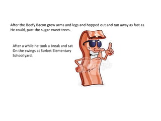 After the Beefy Bacon grew arms and legs and hopped out and ran away as fast as
He could, past the sugar sweet trees.
After a while he took a break and sat
On the swings at Sorbet Elementary
School yard.
 