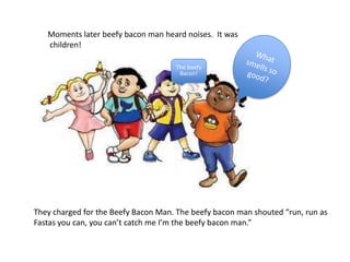 Moments later beefy bacon man heard noises. It was
children!
The beefy
Bacon!
They charged for the Beefy Bacon Man. The beefy bacon man shouted “run, run as
Fastas you can, you can’t catch me I’m the beefy bacon man.”
 