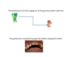 The beefy bacon man did a zigzag run so the gummy couldn’t catch him.
The grizzly Gumi missed him but got the children rotting their teeth!
 