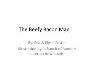 The Beefy Bacon Man
By: Sea & Elysia Foster
Illustration by: a Bunch of random
internet downloads
 