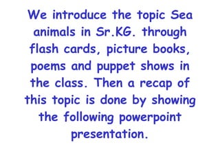 We introduce the topic Sea animals in Sr.KG. through flash cards, picture books, poems and puppet shows in the class. Then a recap of this topic is done by showing the following powerpoint presentation. 