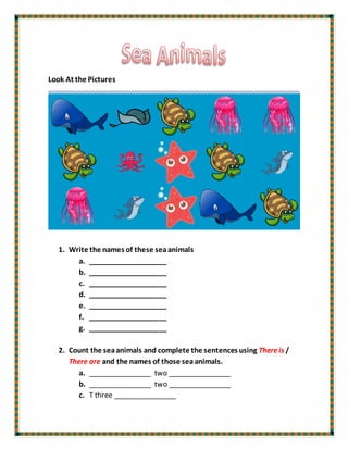 Look At the Pictures
1. Write the names of these seaanimals
a. ____________________
b. ____________________
c. ____________________
d. ____________________
e. ____________________
f. ____________________
g. ____________________
2. Count the seaanimals and complete the sentences using Thereis /
There are and the names of those seaanimals.
a. ________________ two ________________
b. ________________ two ________________
c. T three ________________
 