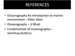 REFERENCES
• Oceanography An introduction to marine
environment – Peter Weyl
• Oceanography – JJ Bhatt
• Fundamentals of oceanography –
Sverdrup,duxbury
 