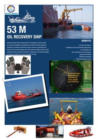 Vessel with steel hull and superstructure is designed to recover spilled
oil, prevent sea pollution and handle buoy. Fitted with all the equipment
necessary to implement effective and quick oil clean-up operations the
ship has two (2) rigid sweeping arms with ropes and cables and tow cranes
including winches, hydraulic controls for sweeping arms. Recovering spilled
oil capacity is 200m³ for an hour and 400 m³ in total.
BENEFITS
Low fuel consumption
Compliance with environmental requirements
Low operating cost
Easy maintenance and overhauling
Operational flexibility
Multiple functionality
Efficient propulsion system
53 M
OIL RECOVERY SHIP
 