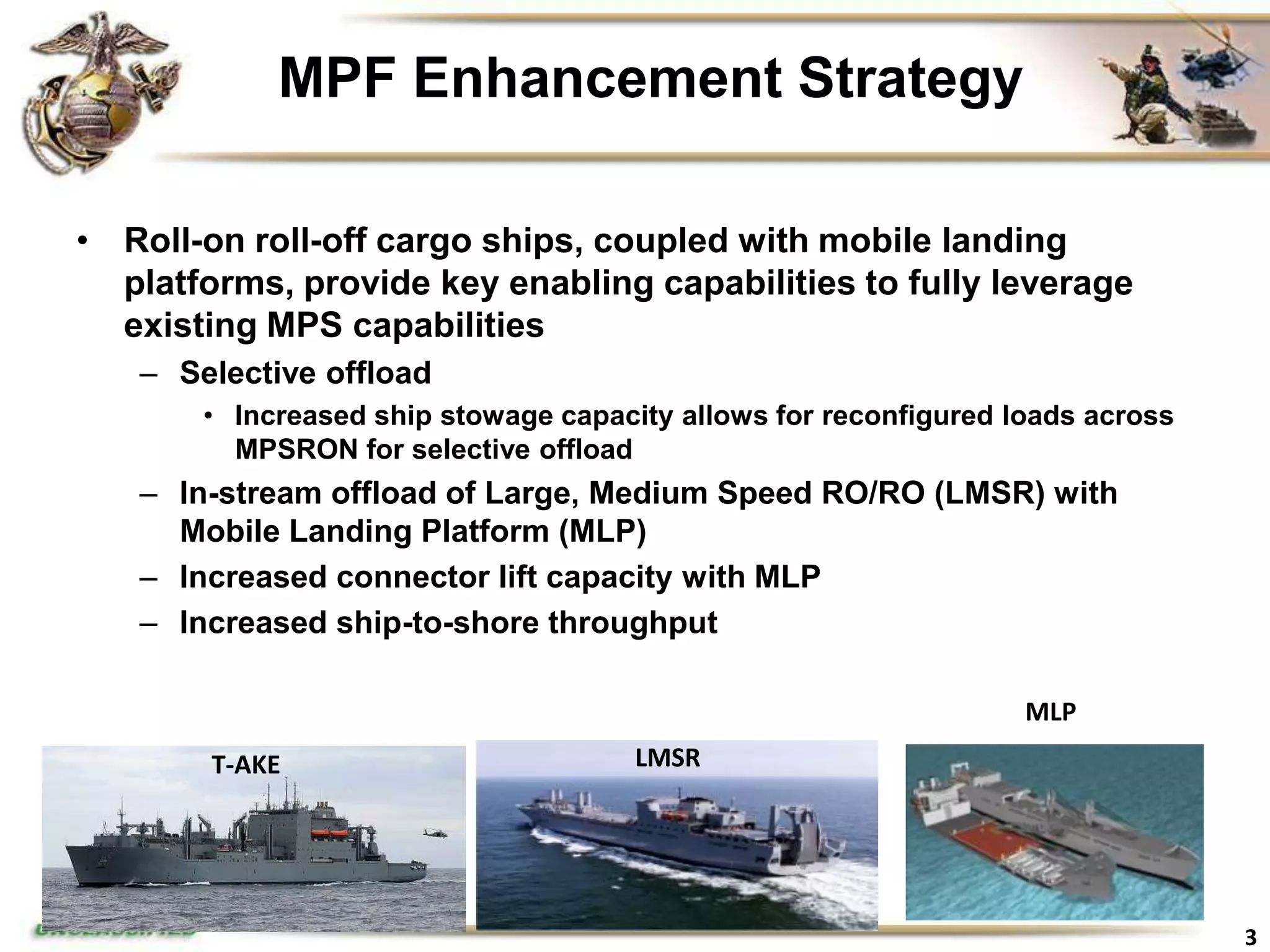 MPF Enhancement Strategy

• Roll-on roll-off cargo ships, coupled with mobile landing
  platforms, provide key enabling capabilities to fully leverage
  existing MPS capabilities
   – Selective offload
       • Increased ship stowage capacity allows for reconfigured loads across
         MPSRON for selective offload
   – In-stream offload of Large, Medium Speed RO/RO (LMSR) with
     Mobile Landing Platform (MLP)
   – Increased connector lift capacity with MLP
   – Increased ship-to-shore throughput

                                                                  MLP
        T-AKE                         LMSR




                                                                                3
 