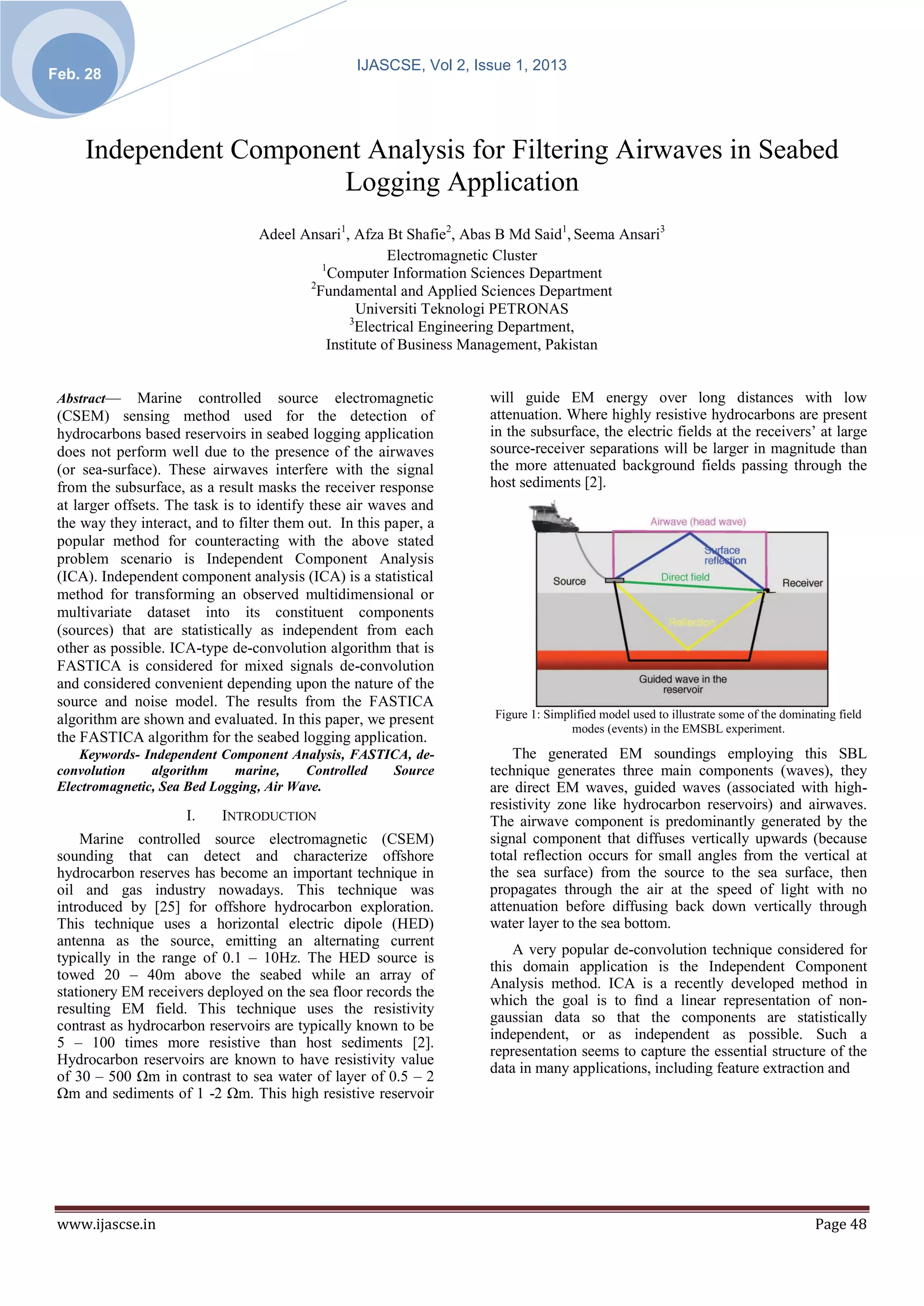 IJASCSE, Vol 2, Issue 1, 2013
Feb. 28




     Independent Component Analysis for Filtering Airwaves in Seabed
                        Logging Application
                                  Adeel Ansari1, Afza Bt Shafie2, Abas B Md Said1, Seema Ansari3
                                                        Electromagnetic Cluster
                                            1
                                              Computer Information Sciences Department
                                         2
                                           Fundamental and Applied Sciences Department
                                                   Universiti Teknologi PETRONAS
                                                 3
                                                   Electrical Engineering Department,
                                             Institute of Business Management, Pakistan


 Abstract—     Marine controlled source electromagnetic              will guide EM energy over long distances with low
 (CSEM) sensing method used for the detection of                     attenuation. Where highly resistive hydrocarbons are present
 hydrocarbons based reservoirs in seabed logging application         in the subsurface, the electric fields at the receivers’ at large
 does not perform well due to the presence of the airwaves           source-receiver separations will be larger in magnitude than
 (or sea-surface). These airwaves interfere with the signal          the more attenuated background fields passing through the
 from the subsurface, as a result masks the receiver response        host sediments [2].
 at larger offsets. The task is to identify these air waves and
 the way they interact, and to filter them out. In this paper, a
 popular method for counteracting with the above stated
 problem scenario is Independent Component Analysis
 (ICA). Independent component analysis (ICA) is a statistical
 method for transforming an observed multidimensional or
 multivariate dataset into its constituent components
 (sources) that are statistically as independent from each
 other as possible. ICA-type de-convolution algorithm that is
 FASTICA is considered for mixed signals de-convolution
 and considered convenient depending upon the nature of the
 source and noise model. The results from the FASTICA
 algorithm are shown and evaluated. In this paper, we present         Figure 1: Simplified model used to illustrate some of the dominating field
                                                                                     modes (events) in the EMSBL experiment.
 the FASTICA algorithm for the seabed logging application.
    Keywords- Independent Component Analysis, FASTICA, de-               The generated EM soundings employing this SBL
 convolution    algorithm    marine,     Controlled Source           technique generates three main components (waves), they
 Electromagnetic, Sea Bed Logging, Air Wave.                         are direct EM waves, guided waves (associated with high-
                                                                     resistivity zone like hydrocarbon reservoirs) and airwaves.
                      I.    INTRODUCTION                             The airwave component is predominantly generated by the
     Marine controlled source electromagnetic (CSEM)                 signal component that diffuses vertically upwards (because
 sounding that can detect and characterize offshore                  total reflection occurs for small angles from the vertical at
 hydrocarbon reserves has become an important technique in           the sea surface) from the source to the sea surface, then
 oil and gas industry nowadays. This technique was                   propagates through the air at the speed of light with no
 introduced by [25] for offshore hydrocarbon exploration.            attenuation before diffusing back down vertically through
 This technique uses a horizontal electric dipole (HED)              water layer to the sea bottom.
 antenna as the source, emitting an alternating current
                                                                         A very popular de-convolution technique considered for
 typically in the range of 0.1 – 10Hz. The HED source is
                                                                     this domain application is the Independent Component
 towed 20 – 40m above the seabed while an array of
                                                                     Analysis method. ICA is a recently developed method in
 stationery EM receivers deployed on the sea floor records the
                                                                     which the goal is to ﬁnd a linear representation of non-
 resulting EM field. This technique uses the resistivity
                                                                     gaussian data so that the components are statistically
 contrast as hydrocarbon reservoirs are typically known to be
                                                                     independent, or as independent as possible. Such a
 5 – 100 times more resistive than host sediments [2].
                                                                     representation seems to capture the essential structure of the
 Hydrocarbon reservoirs are known to have resistivity value
                                                                     data in many applications, including feature extraction and
 of 30 – 500 Ωm in contrast to sea water of layer of 0.5 – 2
 Ωm and sediments of 1 -2 Ωm. This high resistive reservoir




 www.ijascse.in                                                                                                                       Page 48
 