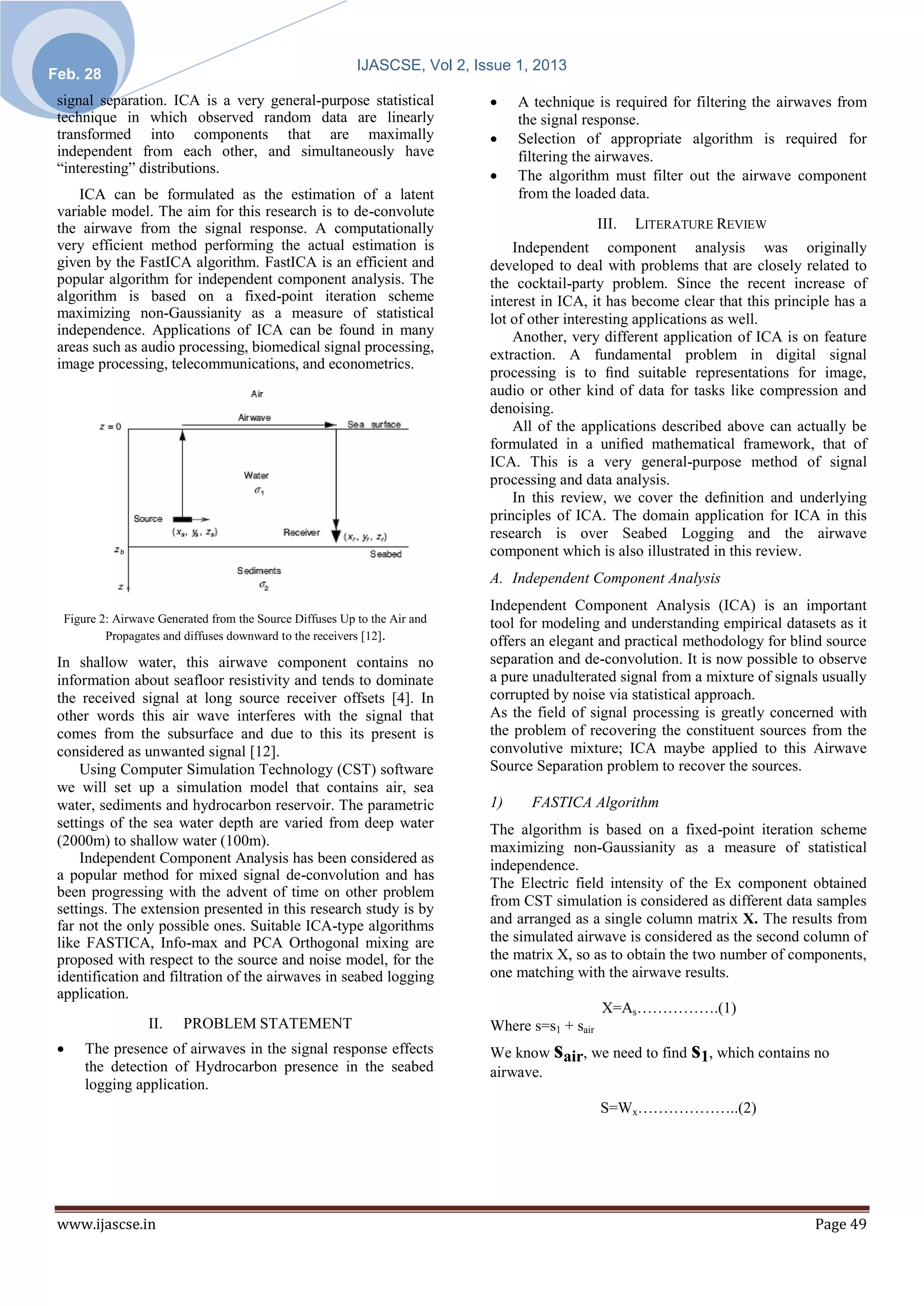 IJASCSE, Vol 2, Issue 1, 2013
Feb. 28
 signal separation. ICA is a very general-purpose statistical                   A technique is required for filtering the airwaves from
 technique in which observed random data are linearly                            the signal response.
 transformed into components that are maximally                                 Selection of appropriate algorithm is required for
 independent from each other, and simultaneously have                            filtering the airwaves.
 “interesting” distributions.                                                   The algorithm must filter out the airwave component
     ICA can be formulated as the estimation of a latent                         from the loaded data.
 variable model. The aim for this research is to de-convolute
 the airwave from the signal response. A computationally                                        III.   LITERATURE REVIEW
 very efficient method performing the actual estimation is                      Independent component analysis was originally
 given by the FastICA algorithm. FastICA is an efficient and                developed to deal with problems that are closely related to
 popular algorithm for independent component analysis. The                  the cocktail-party problem. Since the recent increase of
 algorithm is based on a fixed-point iteration scheme                       interest in ICA, it has become clear that this principle has a
 maximizing non-Gaussianity as a measure of statistical                     lot of other interesting applications as well.
 independence. Applications of ICA can be found in many                         Another, very different application of ICA is on feature
 areas such as audio processing, biomedical signal processing,
                                                                            extraction. A fundamental problem in digital signal
 image processing, telecommunications, and econometrics.
                                                                            processing is to ﬁnd suitable representations for image,
                                                                            audio or other kind of data for tasks like compression and
                                                                            denoising.
                                                                                All of the applications described above can actually be
                                                                            formulated in a uniﬁed mathematical framework, that of
                                                                            ICA. This is a very general-purpose method of signal
                                                                            processing and data analysis.
                                                                                In this review, we cover the deﬁnition and underlying
                                                                            principles of ICA. The domain application for ICA in this
                                                                            research is over Seabed Logging and the airwave
                                                                            component which is also illustrated in this review.
                                                                            A. Independent Component Analysis
                                                                            Independent Component Analysis (ICA) is an important
  Figure 2: Airwave Generated from the Source Diffuses Up to the Air and    tool for modeling and understanding empirical datasets as it
          Propagates and diffuses downward to the receivers [12].           offers an elegant and practical methodology for blind source
 In shallow water, this airwave component contains no                       separation and de-convolution. It is now possible to observe
 information about seafloor resistivity and tends to dominate               a pure unadulterated signal from a mixture of signals usually
 the received signal at long source receiver offsets [4]. In                corrupted by noise via statistical approach.
 other words this air wave interferes with the signal that                  As the field of signal processing is greatly concerned with
 comes from the subsurface and due to this its present is                   the problem of recovering the constituent sources from the
 considered as unwanted signal [12].                                        convolutive mixture; ICA maybe applied to this Airwave
     Using Computer Simulation Technology (CST) software                    Source Separation problem to recover the sources.
 we will set up a simulation model that contains air, sea
 water, sediments and hydrocarbon reservoir. The parametric                 1)     FASTICA Algorithm
 settings of the sea water depth are varied from deep water                 The algorithm is based on a fixed-point iteration scheme
 (2000m) to shallow water (100m).                                           maximizing non-Gaussianity as a measure of statistical
     Independent Component Analysis has been considered as                  independence.
 a popular method for mixed signal de-convolution and has
                                                                            The Electric field intensity of the Ex component obtained
 been progressing with the advent of time on other problem
                                                                            from CST simulation is considered as different data samples
 settings. The extension presented in this research study is by
 far not the only possible ones. Suitable ICA-type algorithms               and arranged as a single column matrix X. The results from
 like FASTICA, Info-max and PCA Orthogonal mixing are                       the simulated airwave is considered as the second column of
 proposed with respect to the source and noise model, for the               the matrix X, so as to obtain the two number of components,
 identification and filtration of the airwaves in seabed logging            one matching with the airwave results.
 application.
                                                                                                X=As…………….(1)
                  II.    PROBLEM STATEMENT                                  Where s=s1 + sair
     The presence of airwaves in the signal response effects                         s                       s
                                                                            We know air, we need to find 1, which contains no
      the detection of Hydrocarbon presence in the seabed                   airwave.
      logging application.
                                                                                                S=Wx………………..(2)




 www.ijascse.in                                                                                                                  Page 49
 