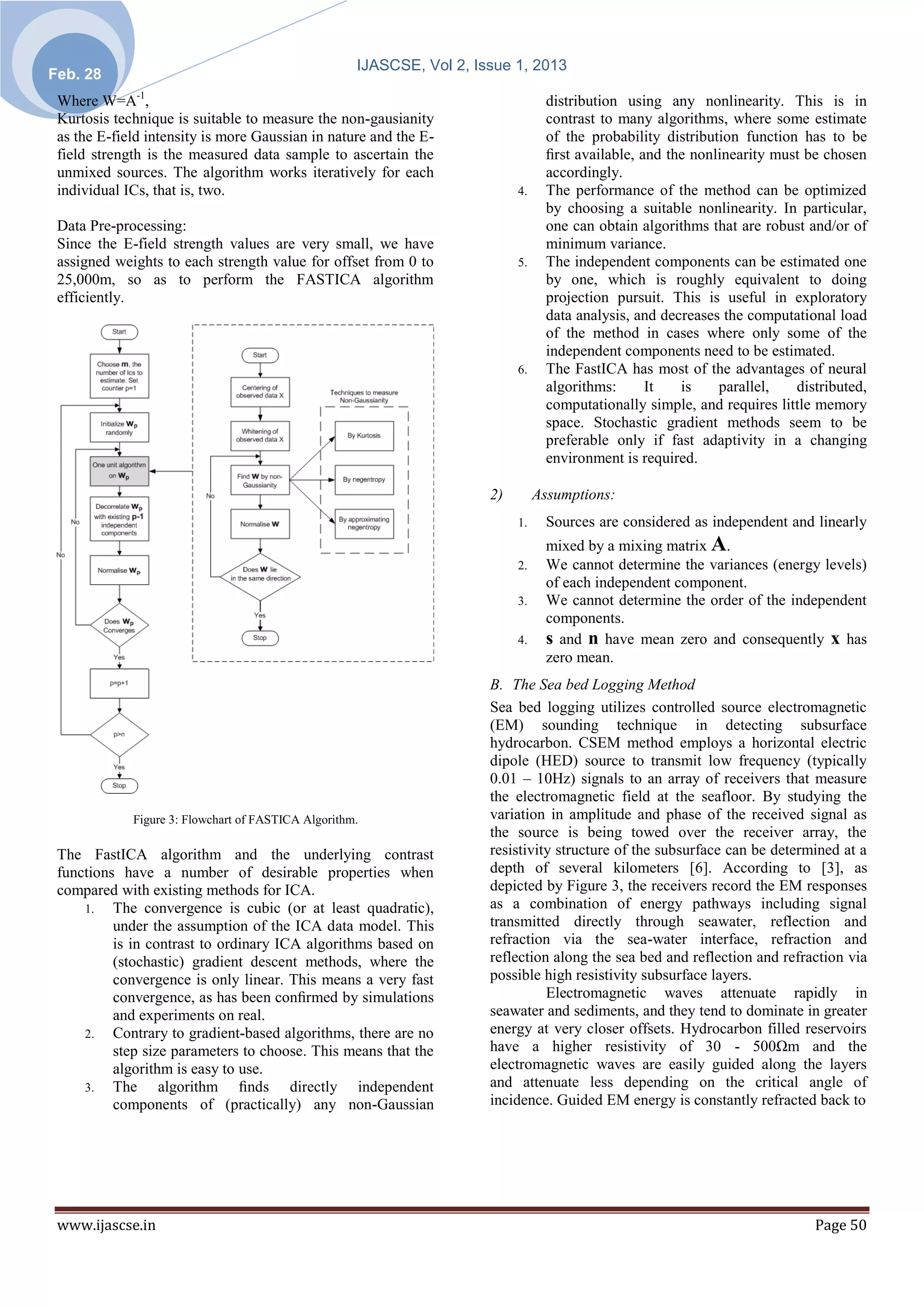 IJASCSE, Vol 2, Issue 1, 2013
Feb. 28
 Where W=A-1,                                                                      distribution using any nonlinearity. This is in
 Kurtosis technique is suitable to measure the non-gausianity                      contrast to many algorithms, where some estimate
 as the E-field intensity is more Gaussian in nature and the E-                    of the probability distribution function has to be
 field strength is the measured data sample to ascertain the                       ﬁrst available, and the nonlinearity must be chosen
 unmixed sources. The algorithm works iteratively for each                         accordingly.
 individual ICs, that is, two.                                              4.     The performance of the method can be optimized
                                                                                   by choosing a suitable nonlinearity. In particular,
 Data Pre-processing:                                                              one can obtain algorithms that are robust and/or of
 Since the E-field strength values are very small, we have                         minimum variance.
 assigned weights to each strength value for offset from 0 to               5.     The independent components can be estimated one
 25,000m, so as to perform the FASTICA algorithm                                   by one, which is roughly equivalent to doing
 efficiently.                                                                      projection pursuit. This is useful in exploratory
                                                                                   data analysis, and decreases the computational load
                                                                                   of the method in cases where only some of the
                                                                                   independent components need to be estimated.
                                                                            6.     The FastICA has most of the advantages of neural
                                                                                   algorithms:      It   is    parallel,   distributed,
                                                                                   computationally simple, and requires little memory
                                                                                   space. Stochastic gradient methods seem to be
                                                                                   preferable only if fast adaptivity in a changing
                                                                                   environment is required.

                                                                       2)        Assumptions:
                                                                            1.     Sources are considered as independent and linearly
                                                                                   mixed by a mixing matrix A.
                                                                            2.     We cannot determine the variances (energy levels)
                                                                                   of each independent component.
                                                                            3.     We cannot determine the order of the independent
                                                                                   components.
                                                                            4.     s and n have mean zero and consequently x has
                                                                                   zero mean.
                                                                       B. The Sea bed Logging Method
                                                                       Sea bed logging utilizes controlled source electromagnetic
                                                                       (EM) sounding technique in detecting subsurface
                                                                       hydrocarbon. CSEM method employs a horizontal electric
                                                                       dipole (HED) source to transmit low frequency (typically
                                                                       0.01 – 10Hz) signals to an array of receivers that measure
                                                                       the electromagnetic field at the seafloor. By studying the
             Figure 3: Flowchart of FASTICA Algorithm.                 variation in amplitude and phase of the received signal as
                                                                       the source is being towed over the receiver array, the
 The FastICA algorithm and the underlying contrast                     resistivity structure of the subsurface can be determined at a
 functions have a number of desirable properties when                  depth of several kilometers [6]. According to [3], as
 compared with existing methods for ICA.                               depicted by Figure 3, the receivers record the EM responses
     1. The convergence is cubic (or at least quadratic),              as a combination of energy pathways including signal
          under the assumption of the ICA data model. This             transmitted directly through seawater, reflection and
          is in contrast to ordinary ICA algorithms based on           refraction via the sea-water interface, refraction and
          (stochastic) gradient descent methods, where the             reflection along the sea bed and reflection and refraction via
          convergence is only linear. This means a very fast           possible high resistivity subsurface layers.
          convergence, as has been conﬁrmed by simulations                       Electromagnetic waves attenuate rapidly in
          and experiments on real.                                     seawater and sediments, and they tend to dominate in greater
     2. Contrary to gradient-based algorithms, there are no            energy at very closer offsets. Hydrocarbon filled reservoirs
          step size parameters to choose. This means that the          have a higher resistivity of 30 - 500Ωm and the
          algorithm is easy to use.                                    electromagnetic waves are easily guided along the layers
     3. The       algorithm ﬁnds directly independent                  and attenuate less depending on the critical angle of
          components of (practically) any non-Gaussian                 incidence. Guided EM energy is constantly refracted back to




 www.ijascse.in                                                                                                               Page 50
 