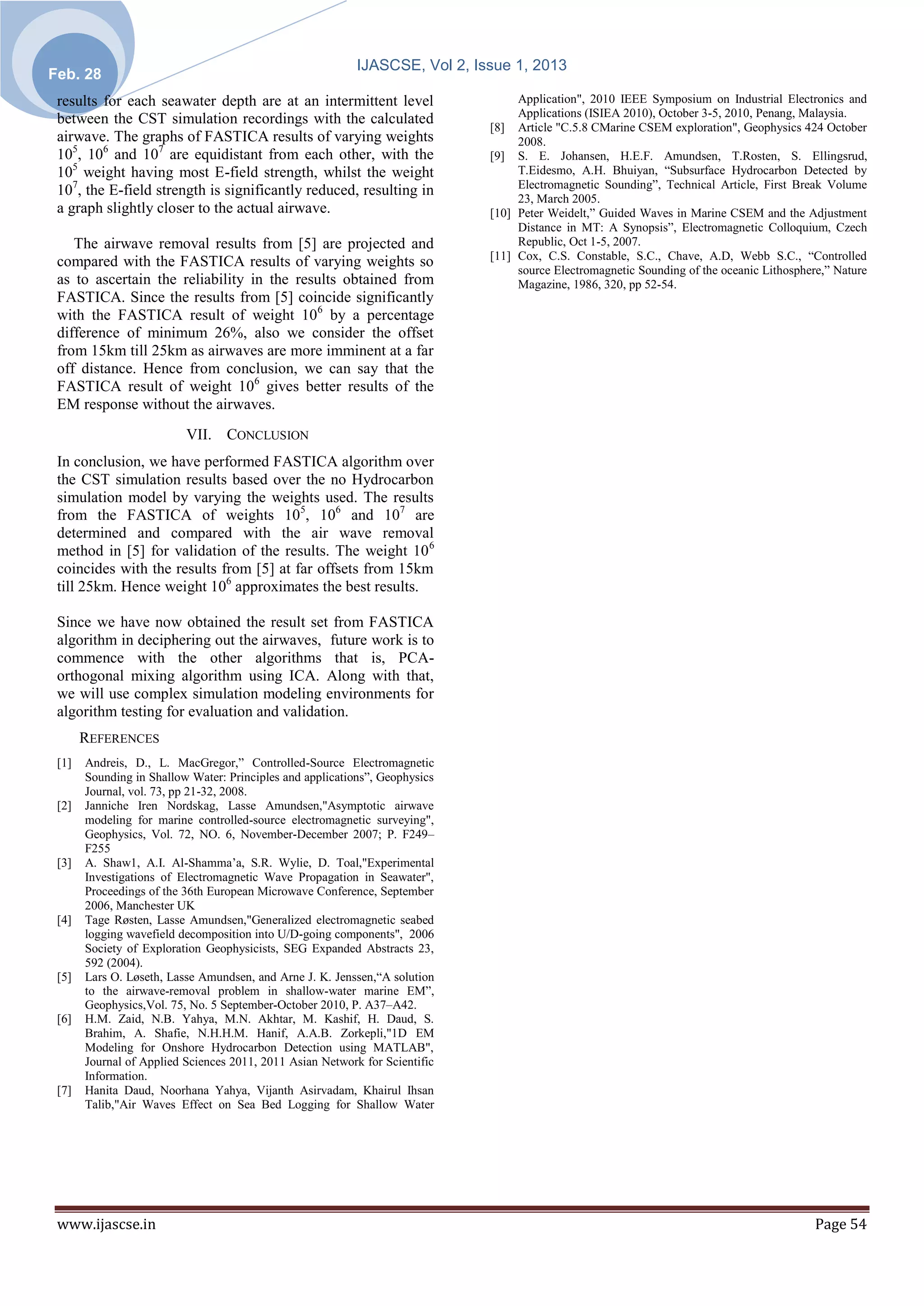 IJASCSE, Vol 2, Issue 1, 2013
Feb. 28
 results for each seawater depth are at an intermittent level                     Application", 2010 IEEE Symposium on Industrial Electronics and
                                                                                  Applications (ISIEA 2010), October 3-5, 2010, Penang, Malaysia.
 between the CST simulation recordings with the calculated
                                                                             [8] Article "C.5.8 CMarine CSEM exploration", Geophysics 424 October
 airwave. The graphs of FASTICA results of varying weights                        2008.
 105, 106 and 107 are equidistant from each other, with the                  [9] S. E. Johansen, H.E.F. Amundsen, T.Rosten, S. Ellingsrud,
 105 weight having most E-field strength, whilst the weight                       T.Eidesmo, A.H. Bhuiyan, “Subsurface Hydrocarbon Detected by
                                                                                  Electromagnetic Sounding”, Technical Article, First Break Volume
 107, the E-field strength is significantly reduced, resulting in
                                                                                  23, March 2005.
 a graph slightly closer to the actual airwave.                              [10] Peter Weidelt,” Guided Waves in Marine CSEM and the Adjustment
                                                                                  Distance in MT: A Synopsis”, Electromagnetic Colloquium, Czech
    The airwave removal results from [5] are projected and                        Republic, Oct 1-5, 2007.
                                                                             [11] Cox, C.S. Constable, S.C., Chave, A.D, Webb S.C., “Controlled
 compared with the FASTICA results of varying weights so
                                                                                  source Electromagnetic Sounding of the oceanic Lithosphere,” Nature
 as to ascertain the reliability in the results obtained from                     Magazine, 1986, 320, pp 52-54.
 FASTICA. Since the results from [5] coincide significantly
 with the FASTICA result of weight 106 by a percentage
 difference of minimum 26%, also we consider the offset
 from 15km till 25km as airwaves are more imminent at a far
 off distance. Hence from conclusion, we can say that the
 FASTICA result of weight 106 gives better results of the
 EM response without the airwaves.
                          VII. CONCLUSION
 In conclusion, we have performed FASTICA algorithm over
 the CST simulation results based over the no Hydrocarbon
 simulation model by varying the weights used. The results
 from the FASTICA of weights 105, 106 and 107 are
 determined and compared with the air wave removal
 method in [5] for validation of the results. The weight 10 6
 coincides with the results from [5] at far offsets from 15km
 till 25km. Hence weight 106 approximates the best results.

 Since we have now obtained the result set from FASTICA
 algorithm in deciphering out the airwaves, future work is to
 commence with the other algorithms that is, PCA-
 orthogonal mixing algorithm using ICA. Along with that,
 we will use complex simulation modeling environments for
 algorithm testing for evaluation and validation.
       REFERENCES
 [1]   Andreis, D., L. MacGregor,” Controlled-Source Electromagnetic
       Sounding in Shallow Water: Principles and applications”, Geophysics
       Journal, vol. 73, pp 21-32, 2008.
 [2]   Janniche Iren Nordskag, Lasse Amundsen,"Asymptotic airwave
       modeling for marine controlled-source electromagnetic surveying",
       Geophysics, Vol. 72, NO. 6, November-December 2007; P. F249–
       F255
 [3]   A. Shaw1, A.I. Al-Shamma’a, S.R. Wylie, D. Toal,"Experimental
       Investigations of Electromagnetic Wave Propagation in Seawater",
       Proceedings of the 36th European Microwave Conference, September
       2006, Manchester UK
 [4]   Tage Røsten, Lasse Amundsen,"Generalized electromagnetic seabed
       logging wavefield decomposition into U/D-going components", 2006
       Society of Exploration Geophysicists, SEG Expanded Abstracts 23,
       592 (2004).
 [5]   Lars O. Løseth, Lasse Amundsen, and Arne J. K. Jenssen,“A solution
       to the airwave-removal problem in shallow-water marine EM”,
       Geophysics,Vol. 75, No. 5 September-October 2010, P. A37–A42.
 [6]   H.M. Zaid, N.B. Yahya, M.N. Akhtar, M. Kashif, H. Daud, S.
       Brahim, A. Shafie, N.H.H.M. Hanif, A.A.B. Zorkepli,"1D EM
       Modeling for Onshore Hydrocarbon Detection using MATLAB",
       Journal of Applied Sciences 2011, 2011 Asian Network for Scientific
       Information.
 [7]   Hanita Daud, Noorhana Yahya, Vijanth Asirvadam, Khairul Ihsan
       Talib,"Air Waves Effect on Sea Bed Logging for Shallow Water




 www.ijascse.in                                                                                                                            Page 54
 