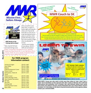 Take a load off. Sit back
and watch the big screen
all by yourself for some
alone time, or make it a
family night and bring the
whole crew! Stop by the
Snack Bar on your way in
to get that buttered movie
popcorn and those other
goodies that help you get
lost in the moment. Forget
what was playing? No
worries
- put the movie hotline
in your phone, 228-871-
3299 and call anytime!
Friday: A Good Day to Die Hard, R, 6 p.m.; Saturday:
Escape from Planet Earth, PG, 11 a.m.; Safe Haven, PG13,
1:15 p.m.; Parker, R, 4 p.m.; Sunday: Escape from Planet
Earth, PG, 2 p.m.; Mama, PG13, 4:15 p.m.
FREE Movies at the
Training Hall are Back!
Join the MWR “Couch to 5K” fitness challenge
This 8-week program begins 13 May and finishes 12 July with a 5K
run. Group workouts are Mon/Wed/Fri @1130 at the track or stop by
to get the 8-week workout so you can do it on your own.
For more information please contact CBC Aquatics Center at 228-822-5103/5104.
2013 Summer Swim Lessons
•Sign-up one week prior to each session
•Each session consist of (4) - 45 minute lessons
Mon-Thur… makeup on Fri if weather permits
•5:00 p.m. Level 1
•6;00 p.m. Level 2
May 20 – 24 June 3 – 7 June 17 – 21
July 8 – 12 July 22 – 26 Aug 5 – 9Private and Semi-Private Lessons
Also available … call us for details
Anchors & Eagles
Auto Hobby
Beehive
Child Development Center
Fitness Center
Information, Tickets &
Travel
Liberty Center
Seabee Heritage Center
Navy Outdoor Recreation
RV Park
The Grill
Training Hall
Youth Activities Center
Main Office
228-871-4607
228-871-2804
228-871-4009
228-871-2323
228-871-2668
228-871-2231
228-871-4684
228-871-3619
228-871-2127
228-871-5435
228-871-2494
228-871-4750
228-871-2251
228-871-2538
For MWR program
information contact:
SeabeeCourierMay9,2013
12
DAPA NOTE: Young men who need to drink more than others to “get a buzz” face a
higher risk of alcoholism as they approach their 30s. A study of 450 men also confirmed
observations that alcoholism runs in families. Men with alcoholic fathers were nearly
three times more likely to become alcohol-dependent than men whose fathers weren’t
alcoholics. For information on the Navy’s drug and alcohol policies and programs, please
contact your command DAPA.
 