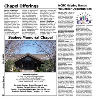 Seabee Memorial Chapel
Center Chaplains:
Lt. Cmdr. Paul Smith, Protestant Chaplain
Lt. Yoon Choi, Protestant Chaplain
For information concerning other faith groups,
call the chapel office at 228-871-2454
Services: Sunday Gospel Service: 8 a.m.
Sunday Catholic Mass: 9:30 a.m.
Sunday Protestant Divine Worship: 10:30 a.m.
Weekday Catholic Mass: Tuesday, 11:15 a.m.
Chapel Offerings
Looking for a church?
The Seabee Memorial
Chapel holds services every
Sunday that might suit your
needs. Protestant Services
include a Gospel Service at 8
a.m. and
Divine Worship Service at
10:30 a.m. Catholic Ser-
vices include Catholic Mass
at 9:30 a.m. There is also
Catholic Mass Tuesdays at
11:15 a.m.
Seabee Pantry
The Seabee Pantry needs
restocking. During the
holidays, the need for food
donations is at its high-
est level. Please donate as
many canned goods and
other nonperishables as
possible. Donation drop-off
sites are located at the Navy
Exchange, Chapel, Com-
missary, Fleet and Family
Support Center and Armed
Forces Retirement Home.
The Seabee Pantry is for
anyone affiliated with NCBC.
Praise and Worship
The Seabee Memorial
Chapel is looking for new
members for the Praise and
Worship Team for the Divine
Worship Service at 10:30
a.m. Sundays. If you
can sing or play an instru-
ment, you are invited to
come share your gift.
Women’s Bible Study
Women’s Bible Study is held
Wednesdays at 11 a.m. at
the Seabee Memorial Cha-
pel. Free child care is avail-
able. For more information
on all offerings that are
available, contact the chapel
at 228-871-2454.
NCBC Helping Hands
Volunteer Opportunities
USO GULF COAST - The USO Gulf
Coast needs 14 - 16 volunteers to
work at the USO information at
the Gulfport - Biloxi International
Airport. The desk will be staffed
seven days a week between 8
a.m. - 6 p.m. Volunteer shifts will
be five hours long (8 a.m. – 1 p.m.
and 1 p.m. – 6 p.m.) Volunteers
are responsible for greeting guests,
directing them to the USO lounge
and answering general questions
about local hotels, restaurants,
casinos, and events in the area.
Register at www.usovolunteer.org.
NORTH GULFPORT 8th GRADE
PROCTORS - North Gulfport 8th
Grade, 4715 Illinois Avenue, Gulf-
port is looking for test proctors for
May 14, 15 and 16. To volunteer,
please contact Sherry Johnson,
228-864-8944 or Shejohnson@har-
rison. k12.ms.
YOUTH FOR CHRIST - Youth For
Christ is having its annual Water
Park Lock-In May 17 - 18 and is
looking for volunteers to chaperone
students in grades 6 through 12
at the Gulf Islands Water Park in
Gulfport. Volunteers will be asked
to work one of three shifts: 7 p.m.
- 1:30 a.m.; 1 - 7 a.m.; or 7 p.m.
to 7 a.m. For more information
or to volunteer, please contact Eva
Gonzalez, 904-401-9274 or evagon-
zalez@gmail.com.
LONG BEACH SCHOOL DIS-
TRICT has requested proctors
for the May State tests. Contact
Christine Spinks at 228-864-1146 if
you can volunteer.
PASS CHRISTIAN MIDDLE
SCHOOL - PCMS is asking for
volunteers to serve as proctors
and hall monitors during testing
May 14-16. Mandatory training for
volunteers will take place May 9 at
3:15 p.m. and May 10 at 8 a.m. To
volunteer or for more information,
contact Tisha Posey, 228-452-5220
or Tposey@pc.k12.ms.us.
NORTH BAY ELEMENTARY -
North Bay Elementary, 602 Pine
Street, Bay St. Louis is looking for
10 volunteers to serve as test proc-
tors May 14-16, 8 a.m. - noon. If
you can help out, please call Donna
Torres, 228-467-4052 or email dtor-
res@bwsd.org.
ORANGE GROVE ELEMENTARY
Orange Grove Elementary, 11391
Old Highway 49, Gulfport is in
need of 35 volunteers, May 14, 15
and 16 to serve as test proctors.
Volunteers are asked to report to
the school by 7:30 a.m. Contact
Stephanie Schepens, 228-365-0204
for details.
WEST HARRISON HIGH
SCHOOL West Harrison High
School, 10399 County Farm Road,
Gulfport, is in need of 13 volunteers
to assist in proctoring and monitor-
ing the hallways May 6-10 and May
13 from 7:15 a.m. - 3 p.m. (pos-
sibly earlier), during the administra-
tion of the MS SATP tests. Volun-
teers should dress comfortably as
they will be walking and standing
the majority of the time. If inter-
ested, please reply to Julie Hadley
at jhadley@harrison.k12.ms.us.
CENTRAL ELEMENTARY
SCHOOL Volunteers are needed
to serve as proctors at Central El-
ementary School, 1043 Pass Road,
Gulfport, for state testing May 14
- 17. If you are able to help, please
contact Jessica Mitchell at jessica.
clincy@gulfportschools.org or 228-
865-4641.
FIELD DAY VOLUNTEERS - Bel-
Aire Elementary School, 10531
Klien Road, Gulfport needs 40
volunteers to help out at their Field
Day May 17, 7 a.m. - 2:30 p.m.
Volunteers will assist with running
the games, helping out at the con-
cession stands and supervising. For
details, send an email to
ctclemons@bellsouth.net.
2013 SPECIAL OLYMPICS -
NCBC Gulfport will host the Area
3 2013 Special Olympics Saturday,
June 8. Games will be held outside
of the Fitness Center, near the
softball fields, and will begin fol-
lowing a 9 a.m. opening ceremony.
An awards ceremony will happen
immediately after the games con-
clude. A minimum of 200 volun-
teers are needed to set up, register
and accompany the athletes, cheer
them on and tear down the site.
Volunteer request forms will be
available on each Command Quar-
terdeck and will be collected May
24. Uniform for military volunteers:
Service PT gear; civilians: appro-
priate athletic attire. Please direct
inquiries to MCC Ryan Wilber, 228-
871-3663 or ryan.wilber@navy.mil.13
SeabeeCourierMay9,2013
 