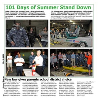 101 Days of Summer Stand Down
Naval Construction Battalion Center (NCBC) Gulfport and
Naval Construction Group (NCG) 2 Safety Offices presented
military members and civilians a 101-Days of Summer train-
ing through 13 interactive stations on board NCBC Gulfport,
May 2.
The purpose of the Stand Down was to educate Department of
Defense military and civilians on safety hazards, particularly
those related to summer activities. (U.S. Navy photos by Con-
struction Mechanic 3rd Class Katchen Tofil and Chief Mass Communica-
tion Specialist Ryan G. Wilber/Released)
Recently, Mississippi Governor
Phil Bryant signed into law
House Bill 879 giving parents
who live on board military
bases in Mississippi a choice
of which school district to
send their children. The law
states, “Those children whose
parent(s) or legal guardian(s)
are active members of the
United States Armed Forces
or civilian military personnel
and reside on a military base,
may, at the discretion of their
parent(s) or legal guardian(s),
enroll and attend the school
district of their parent’s or
guardian’s choosing, regard-
less of the residence of the
child, provided the school dis-
trict where the student resides
or in an adjacent school dis-
trict and the parent’s or guard-
ian’s choice of school district
does not violate the provision
of subsection (3) of this sec-
tion prohibiting the transpor-
tation of students in excess
of thirty (30) miles.” Parents
are no longer required to
get an out of district transfer
release or fill out an in district
acceptance form. They can
go directly to the school and
register. This includes Naval
Construction Battalion Center
base housing and North Pointe
Preserve on County Farm
Road. Parents can choose
between Gulfport, Biloxi, Long
Beach and Harrison County
School Districts. For more
information, call Kevin Byrd,
NCBC School Liaison Officer at
228-871-2117.
New law gives parents school district choice
SeabeeCourierMay9,2013
5
 