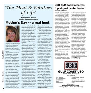 Nashville, TN. (May 2, 2013)
– USO Gulf Coast at Gulfport
Biloxi International Airport
was awarded the Top Center
honor in the Best USO Airport
Center category last night at
the first ever TellUSO Awards
ceremony honoring USO Cen-
ters for their commitment and
service to America’s troops and
military families. USO Presi-
dent and CEO, Sloan Gibson
alongside General George
Casey and Country Music Art-
ist and USO Tour Veteran Kix
Brooks, delivered the awards
during a reception at the
Country Music Hall of Fame.
“Tonight’s awards are a spe-
cial honor because they come
from those we serve,” said
Alan Reyes, USO Senior Vice
President of Operations. “Our
troops and military families
tell us every year in our Tel-
lUSO survey how we are doing
and we are so pleased to honor
the best of the best of the USO
tonight.”
The awards program is the
first ever in the USO’s four
year history of conducting
the TellUSO survey. Honor-
ees were recognized for their
achievements in providing best
in class service in support of
troops and military families.
Award winners were chosen
based on results from the an-
nual TellUSO Survey, conduct-
ed among active duty military
and their spouses. The TellU-
SO Sound Off Survey validates,
through direct feedback from
USO constituents, the USO’s
theory of change and assesses
outcomes with regard to value,
satisfaction, awareness and us-
age across 16 unique programs
and services.
Top Center award winners
received the highest overall
scores in satisfaction, value,
staff helpfulness, friendliness,
and knowledgeable in their
category. In the United States
region, awards were handed
down to top scorers in three
categories based on Center
location: Airport Center,
Military Installation Center
and Metro Center. Within
these categories awards were
delivered in the small, medium
and large center categories
determined by total annual
visits to the location. In ad-
USO Gulf Coast receives
top airport center honor
From USO Gulf Coast
9
‘The Meat & Potatoes
of Life’
By Lisa Smith Molinari
Military Spouse Contributer
Mother’s Day -- a real hoot
“Hey Hon, so whaddya want
for Mother’s Day anyway?”
my husband inquired a
couple days ago, much too
late to actually plan anything
decent.
My mind flashed to Moth-
er’s Days past. I winced at
vivid images of kitchens
destroyed by my children’s
best intentions. My lips
puckered at the distant taste
of cold burnt breakfasts in
bed. Allowing my mind to
reminisce a moment longer, I
nearly gagged at the thought
of pond scum.
Well, not exactly pond
scum, but that scummy film
that forms in the bottom
of a flower vase containing
week-old cut flowers. My
uvula twitched at the thought
of slimy stems breaking the
algae-like skin on the surface
of old vase water to reveal
murky dregs and the pungent
odor of rotting vegetation.
I never really liked cut
flowers because of the pond
scum, but my husband orders
them almost every year. He
makes a call to the florist and,
voila! his job is done. One
year, I delicately suggested
he consider potted flowers
for Mother’s Day. That year,
I received a lovely hydrangea
that bloomed in my garden
for years. I thought my days
of dealing with green slime
were over.
The next year it seemed like
a heck of a lot of work driv-
ing over to the garden center
for another potted plant
when my husband could sim-
ply call the florist from the
comfort of his Barcalounger.
Back to the pond scum.
I shuddered, and tried to
focus on an answer to my
husband’s question. Hmm, I
thought, is there something
that my family would enjoy
that would not require me to
clean the kitchen and wash
out dirty vases?
I recalled Mother’s Day
2007. My Navy husband was
in the 5th month of a year-
long deployment to Djibouti,
Africa. I met some other
“geographically single” mili-
tary moms at an indoor play
center to let the kids run off
some steam while we chatted.
A couple hours later, the kids,
sweaty and sufficiently coated
in invisible ball-pit bacteria,
told us they were starving to
death.
The mothers begrudg-
ingly trudged toward the exit.
“Ugh,” one mom groaned,
“I really don’t want to cook.”
“Me neither,” another chimed
in, her lips stretched down-
ward in an exaggerated
frown.
After months of parenting
alone, I seriously contemplat-
ed eating my daughter’s filthy
sweat-dampened socks to
avoid cooking another meal.
“Hey, you guys wanna go out
to lunch somewhere?!”
We huddled in the parking
lot to plan a lunch outing, but
our excitement soon turned
to disappointment when
we realized that, without a
reservation, we’d be lucky to
get Slurpies and Slim Jims at
7-11 on Mother’s Day.
We said our good-byes
again, and slogged to our
respective minivans.
Just then, a 150-watt bulb
blinked on in my deploy-
ment weary brain with
possibly the best idea I’d had
in my entire life. “I know
where we can go!” I blurted.
The other moms and their
hungry offspring looked to
me with hope in their hungry
eyes across the quivering
asphalt, and I bellowed with
outstretched arms like their
pseudo savior, “HOOTERS!”
Much as I had predicted,
SeabeeCourierMay9,2013
GULF COAST USO
901 CBC 3rd St., Building 114
228-575-5224
FREE Services:
Fax - Send/Receive:
228-575-5225
Copies
Snacks/Drinks
United Through Reading
Program
Computers with web cams
Internet and Email Access
X-Box
Office hours:
Monday-Friday, 8 a.m. - 5 p.m.
Saturday, 11 a.m. - 7 p.m. (Closed Sunday)
See HOOT page 11
See USO page 11
 