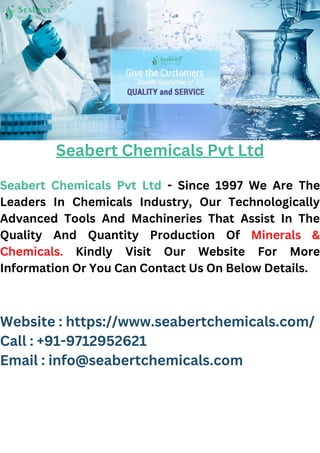 Seabert Chemicals Pvt Ltd
Seabert Chemicals Pvt Ltd - Since 1997 We Are The
Leaders In Chemicals Industry, Our Technologically
Advanced Tools And Machineries That Assist In The
Quality And Quantity Production Of Minerals &
Chemicals. Kindly Visit Our Website For More
Information Or You Can Contact Us On Below Details.
Website : https://www.seabertchemicals.com/
Call : +91-9712952621
Email : info@seabertchemicals.com
 